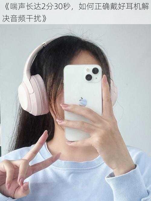 《喘声长达2分30秒,如何正确戴好耳机解决音频干扰》
