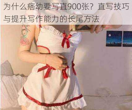为什么痞幼要写直900张?直写技巧与提升写作能力的长尾方法